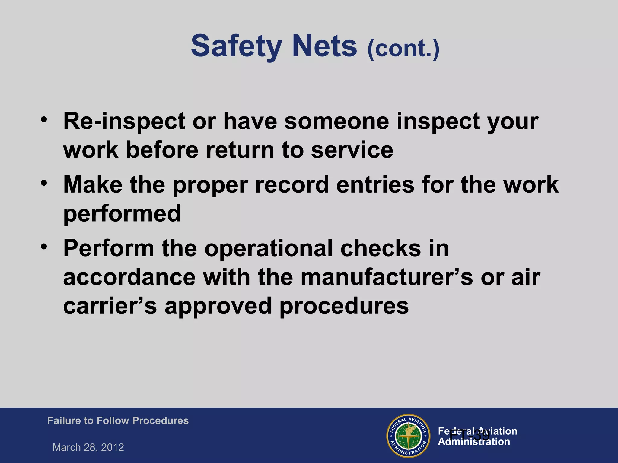 Federal Aviation
Administration
Failure to Follow Procedures
March 28, 2012
FT-39
Safety Nets (cont.)
• Re-inspect or have someone inspect your
work before return to service
• Make the proper record entries for the work
performed
• Perform the operational checks in
accordance with the manufacturer’s or air
carrier’s approved procedures
 
