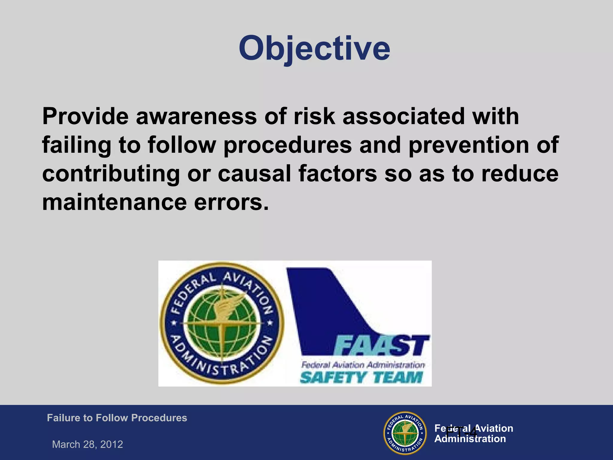Federal Aviation
Administration
Failure to Follow Procedures
March 28, 2012
FT-4
Objective
Provide awareness of risk associated with
failing to follow procedures and prevention of
contributing or causal factors so as to reduce
maintenance errors.
 