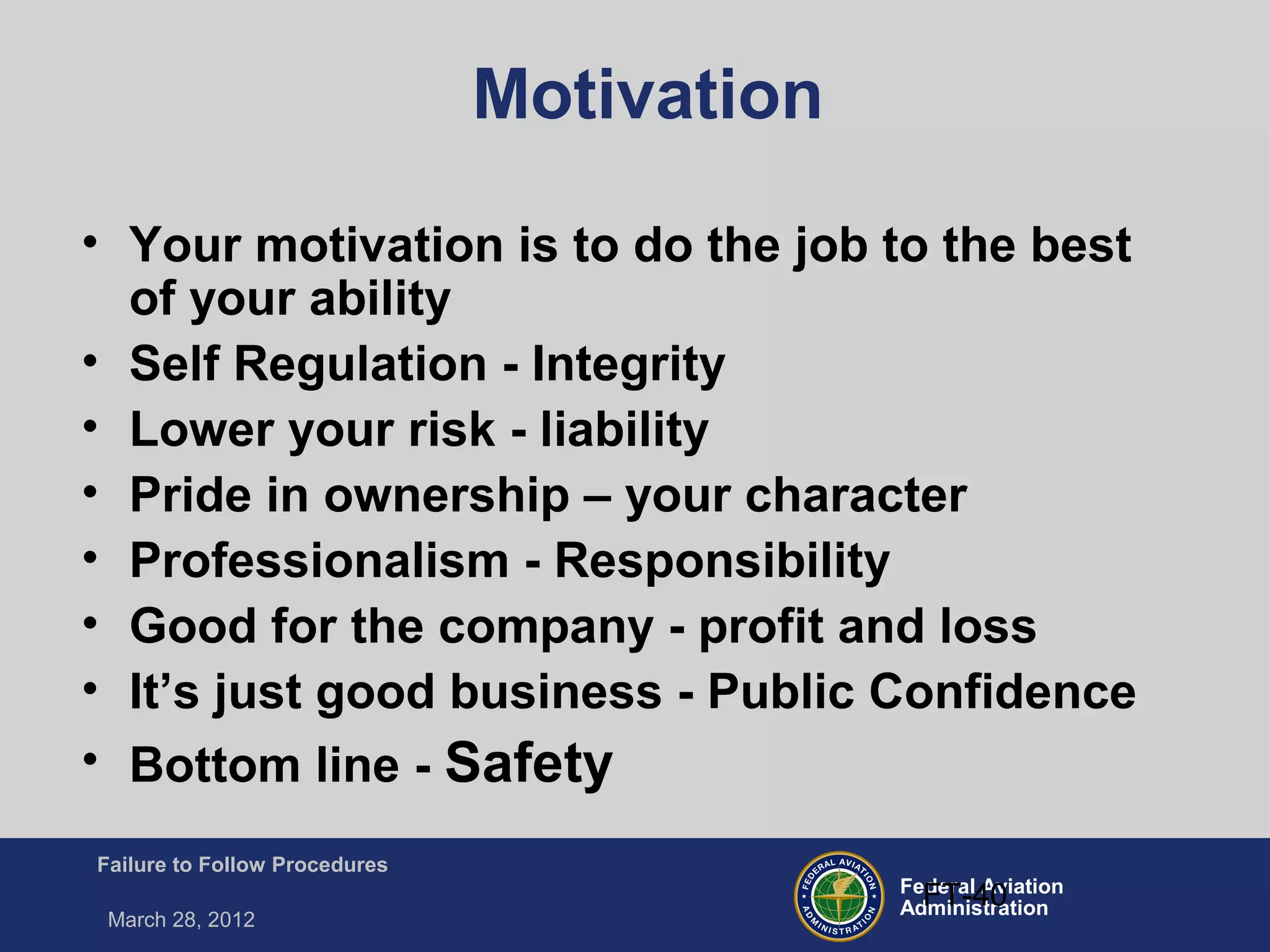 Federal Aviation
Administration
Failure to Follow Procedures
March 28, 2012
FT-40
Motivation
• Your motivation is to do the job to the best
of your ability
• Self Regulation - Integrity
• Lower your risk - liability
• Pride in ownership – your character
• Professionalism - Responsibility
• Good for the company - profit and loss
• It’s just good business - Public Confidence
• Bottom line - Safety
 