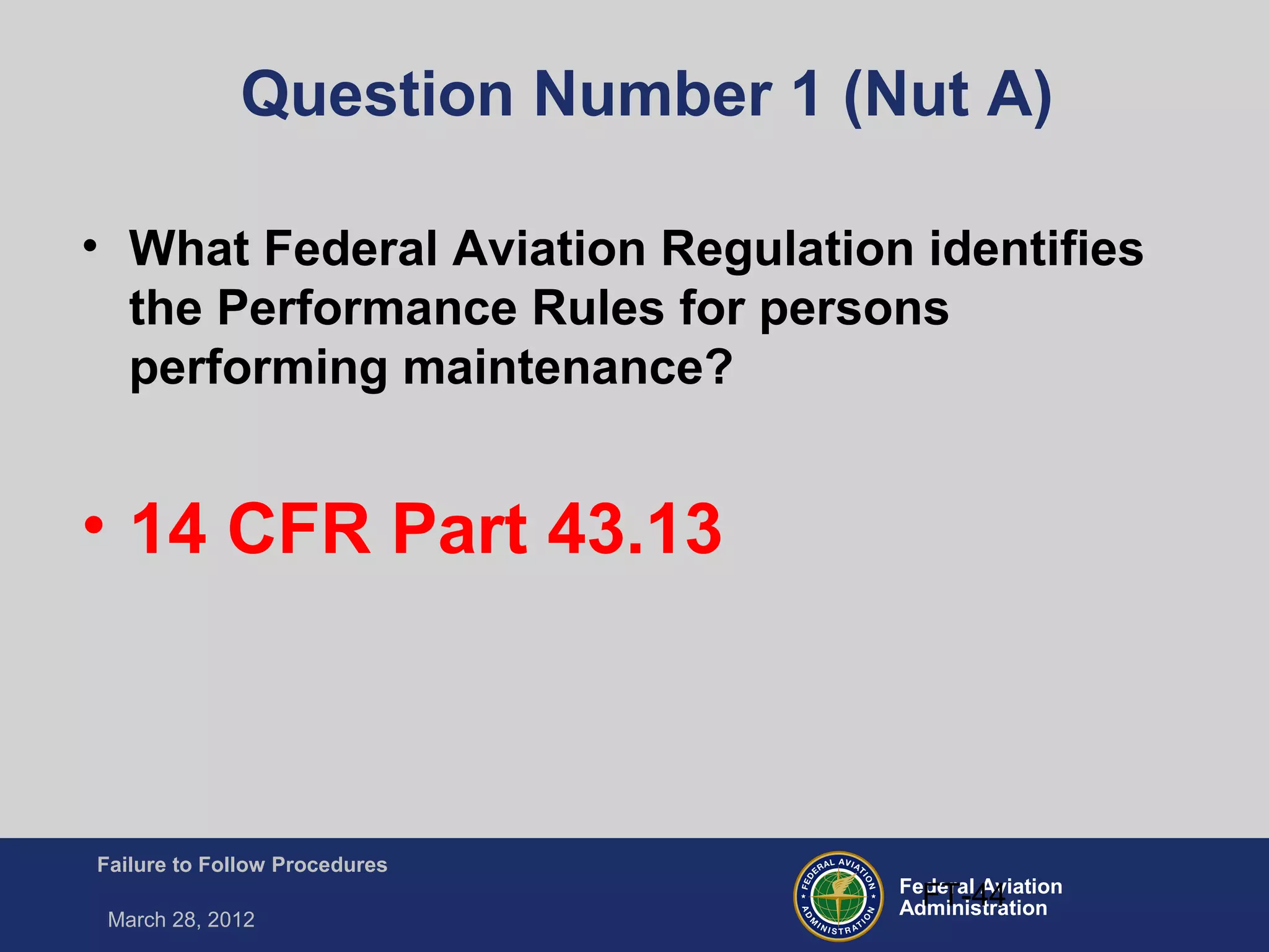 Federal Aviation
Administration
Failure to Follow Procedures
March 28, 2012
FT-44
Question Number 1 (Nut A)
• What Federal Aviation Regulation identifies
the Performance Rules for persons
performing maintenance?
• 14 CFR Part 43.13
 