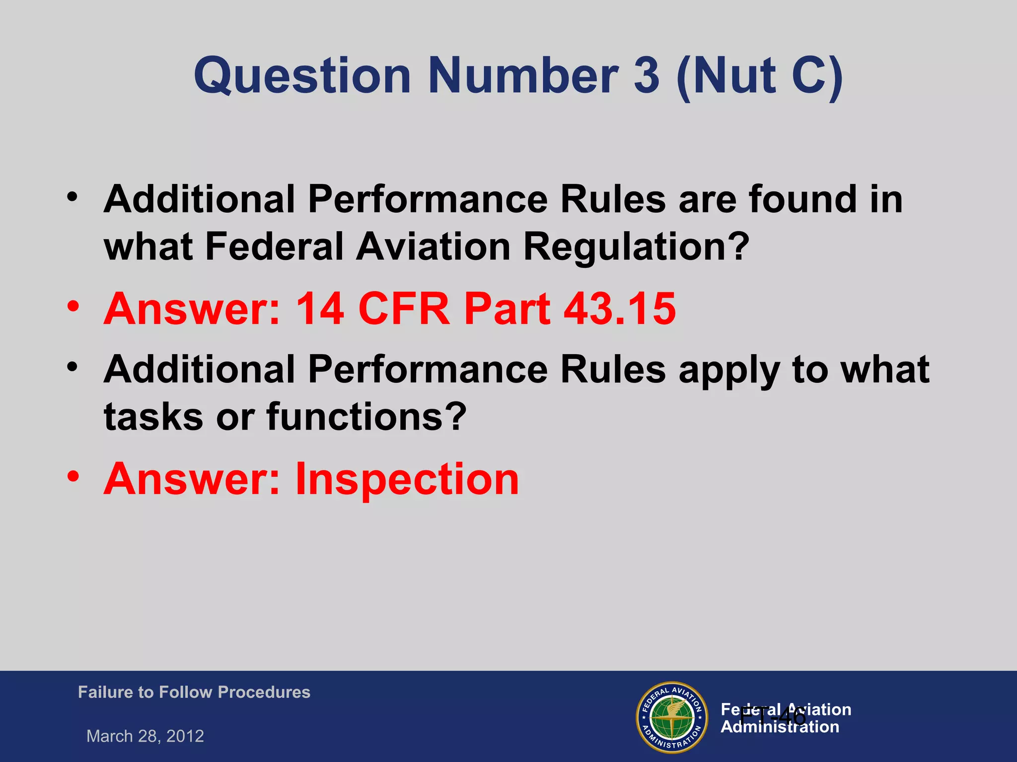 Federal Aviation
Administration
Failure to Follow Procedures
March 28, 2012
FT-46
Question Number 3 (Nut C)
• Additional Performance Rules are found in
what Federal Aviation Regulation?
• Answer: 14 CFR Part 43.15
• Additional Performance Rules apply to what
tasks or functions?
• Answer: Inspection
 