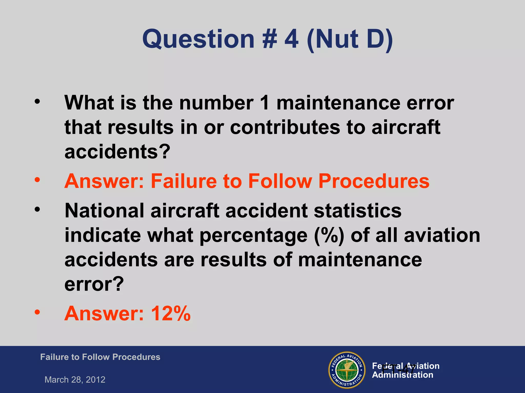 Federal Aviation
Administration
Failure to Follow Procedures
March 28, 2012
FT-47
Question # 4 (Nut D)
• What is the number 1 maintenance error
that results in or contributes to aircraft
accidents?
• Answer: Failure to Follow Procedures
• National aircraft accident statistics
indicate what percentage (%) of all aviation
accidents are results of maintenance
error?
• Answer: 12%
 