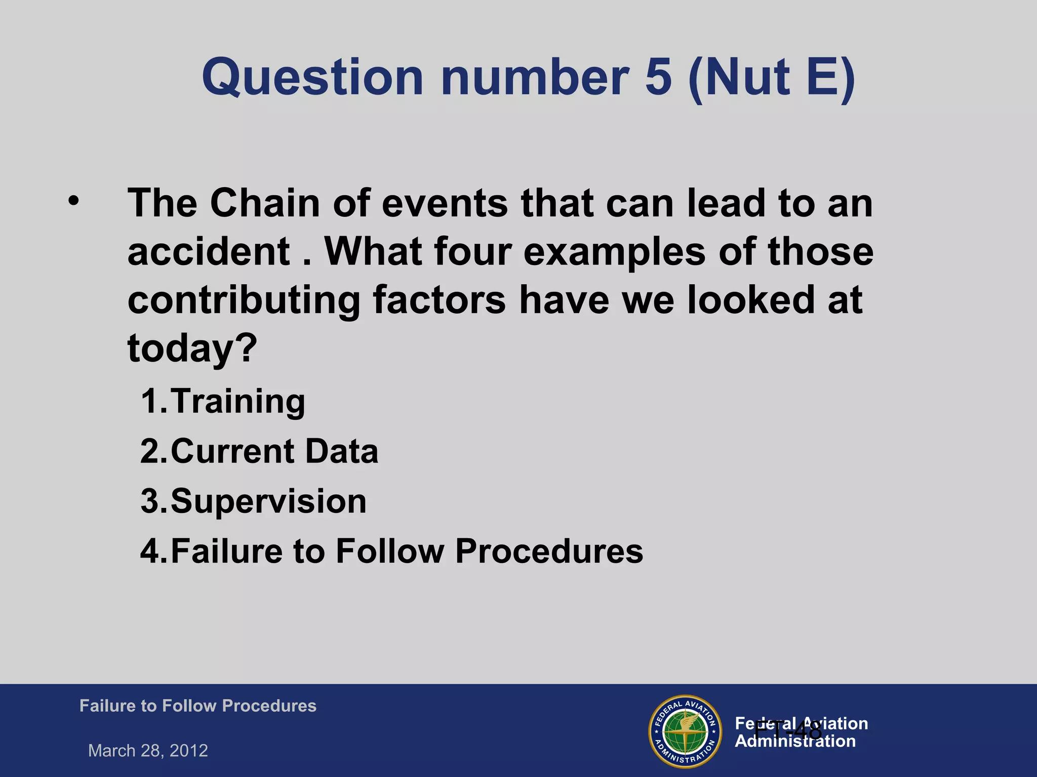 Federal Aviation
Administration
Failure to Follow Procedures
March 28, 2012
FT-48
Question number 5 (Nut E)
• The Chain of events that can lead to an
accident . What four examples of those
contributing factors have we looked at
today?
1.Training
2.Current Data
3.Supervision
4.Failure to Follow Procedures
 