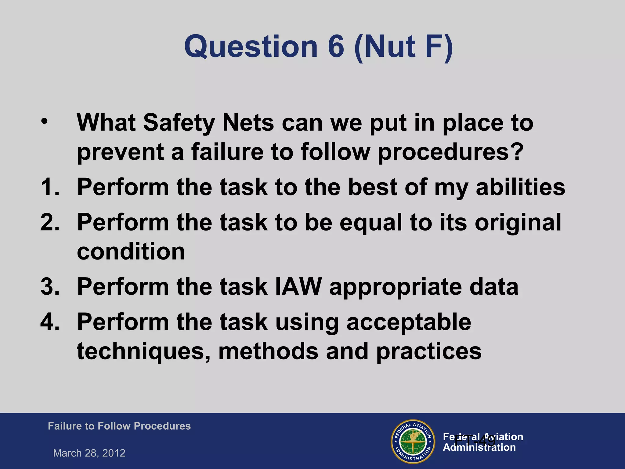 Federal Aviation
Administration
Failure to Follow Procedures
March 28, 2012
FT-49
Question 6 (Nut F)
• What Safety Nets can we put in place to
prevent a failure to follow procedures?
1. Perform the task to the best of my abilities
2. Perform the task to be equal to its original
condition
3. Perform the task IAW appropriate data
4. Perform the task using acceptable
techniques, methods and practices
 