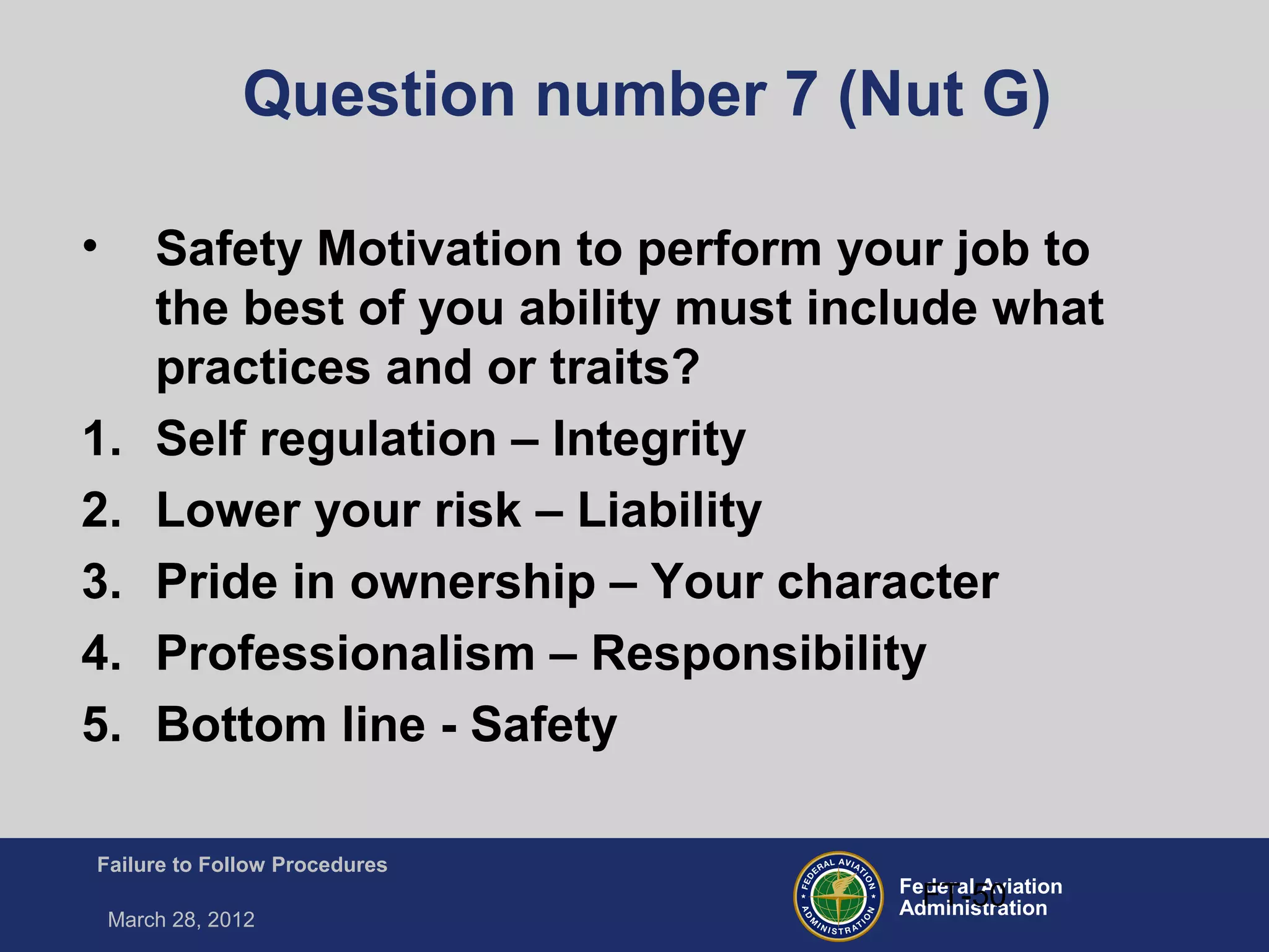 Federal Aviation
Administration
Failure to Follow Procedures
March 28, 2012
FT-50
Question number 7 (Nut G)
• Safety Motivation to perform your job to
the best of you ability must include what
practices and or traits?
1. Self regulation – Integrity
2. Lower your risk – Liability
3. Pride in ownership – Your character
4. Professionalism – Responsibility
5. Bottom line - Safety
 