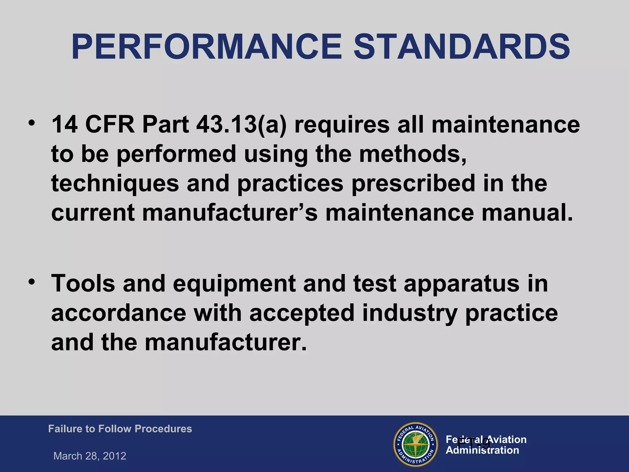 Federal Aviation
Administration
Failure to Follow Procedures
March 28, 2012
FT-9
PERFORMANCE STANDARDS
• 14 CFR Part 43.13(a) requires all maintenance
to be performed using the methods,
techniques and practices prescribed in the
current manufacturer’s maintenance manual.
• Tools and equipment and test apparatus in
accordance with accepted industry practice
and the manufacturer.
 