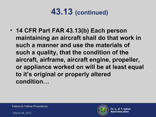 Federal Aviation
Administration
Failure to Follow Procedures
March 28, 2012
FT-10
43.13 (continued)
• 14 CFR Part FAR 43.13(b) Each person
maintaining an aircraft shall do that work in
such a manner and use the materials of
such a quality, that the condition of the
aircraft, airframe, aircraft engine, propeller,
or appliance worked on will be at least equal
to it’s original or properly altered
condition…
 