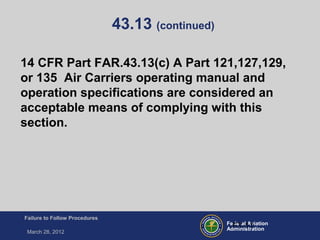 Federal Aviation
Administration
Failure to Follow Procedures
March 28, 2012
FT-11
43.13 (continued)
14 CFR Part FAR.43.13(c) A Part 121,127,129,
or 135 Air Carriers operating manual and
operation specifications are considered an
acceptable means of complying with this
section.
 