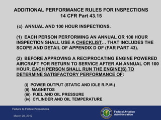 Federal Aviation
Administration
Failure to Follow Procedures
March 28, 2012
(c) ANNUAL AND 100 HOUR INSPECTIONS.
(1) EACH PERSON PERFORMING AN ANNUAL OR 100 HOUR
INSPECTION SHALL USE A CHECKLIST… THAT INCLUDES THE
SCOPE AND DETAIL OF APPENDIX D OF (FAR PART 43).
(2) BEFORE APPROVING A RECIPROCATING ENGINE POWERED
AIRCRAFT FOR RETURN TO SERVICE AFTER AN ANNUAL OR 100
HOUR, EACH PERSON SHALL RUN THE ENGINE(S) TO
DETERMINE SATISFACTORY PERFORMANCE OF:
(i) POWER OUTPUT (STATIC AND IDLE R.P.M.)
(ii) MAGNETOS
(iii) FUEL AND OIL PRESSURE
(iv) CYLINDER AND OIL TEMPERATURE
ADDITIONAL PERFORMANCE RULES FOR INSPECTIONS
14 CFR Part 43.15
 