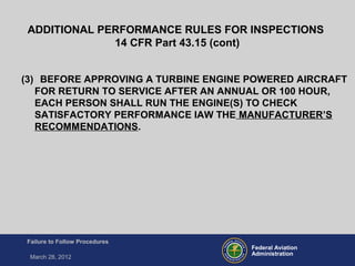 Federal Aviation
Administration
Failure to Follow Procedures
March 28, 2012
(3) BEFORE APPROVING A TURBINE ENGINE POWERED AIRCRAFT
FOR RETURN TO SERVICE AFTER AN ANNUAL OR 100 HOUR,
EACH PERSON SHALL RUN THE ENGINE(S) TO CHECK
SATISFACTORY PERFORMANCE IAW THE MANUFACTURER’S
RECOMMENDATIONS.
ADDITIONAL PERFORMANCE RULES FOR INSPECTIONS
14 CFR Part 43.15 (cont)
 
