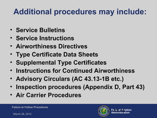 Federal Aviation
Administration
Failure to Follow Procedures
March 28, 2012
FT-15
Additional procedures may include:
• Service Bulletins
• Service Instructions
• Airworthiness Directives
• Type Certificate Data Sheets
• Supplemental Type Certificates
• Instructions for Continued Airworthiness
• Advisory Circulars (AC 43.13-1B etc.)
• Inspection procedures (Appendix D, Part 43)
• Air Carrier Procedures
 