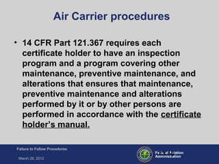 Federal Aviation
Administration
Failure to Follow Procedures
March 28, 2012
FT-16
Air Carrier procedures
• 14 CFR Part 121.367 requires each
certificate holder to have an inspection
program and a program covering other
maintenance, preventive maintenance, and
alterations that ensures that maintenance,
preventive maintenance and alterations
performed by it or by other persons are
performed in accordance with the certificate
holder’s manual.
 