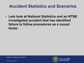 Federal Aviation
Administration
Failure to Follow Procedures
March 28, 2012
FT-17
Accident Statistics and Scenarios
• Lets look at National Statistics and an NTSB
investigated accident that has identified
failure to follow procedures as a causal
factor.
 