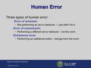 Federal Aviation
Administration
Failure to Follow Procedures
March 28, 2012
FT-24
Human ErrorHuman Error
Three types of human error:
– Error of omission
• Not performing an act or behavior — just didn’t do it
– Error of commission
• Performing a different act or behavior - not the norm
– Extraneous error
• Performing an additional action - change from the norm
 