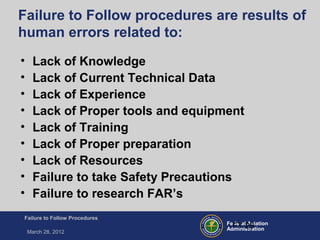 Federal Aviation
Administration
Failure to Follow Procedures
March 28, 2012
FT-26
Failure to Follow procedures are results of
human errors related to:
• Lack of Knowledge
• Lack of Current Technical Data
• Lack of Experience
• Lack of Proper tools and equipment
• Lack of Training
• Lack of Proper preparation
• Lack of Resources
• Failure to take Safety Precautions
• Failure to research FAR’s
 