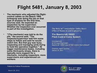 Federal Aviation
Administration
Failure to Follow Procedures
March 28, 2012
FT-29
Flight 5481, January 8, 2003
• The mechanic who adjusted the flight-
control cables on the Beech 1900
turboprop was doing the job on that
type of airplane for the first time,
sources said. He expected an
inspection by his supervisor.
Whether the inspection ever occurred
is part of the investigation.
• "(The mechanic) was told to do the
job," the source said. "The
inspector/supervisor told him some
steps to follow and said he would
watch him. But that guy was busy,
inspecting and managing (and) trying
to hold the operation together." At
bigger maintenance bases, including
some third-party shops, there is
typically more support for a
mechanic, including inspectors, more
supervisors and experienced co-
workers
 
