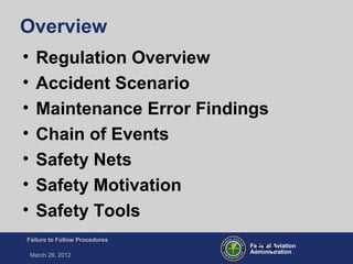 Federal Aviation
Administration
Failure to Follow Procedures
March 28, 2012
FT-3
Overview
• Regulation Overview
• Accident Scenario
• Maintenance Error Findings
• Chain of Events
• Safety Nets
• Safety Motivation
• Safety Tools
 