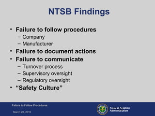 Federal Aviation
Administration
Failure to Follow Procedures
March 28, 2012
FT-32
NTSB Findings
• Failure to follow procedures
– Company
– Manufacturer
• Failure to document actions
• Failure to communicate
– Turnover process
– Supervisory oversight
– Regulatory oversight
• “Safety Culture”
 