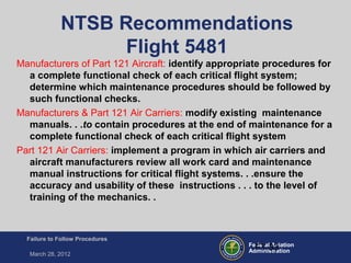 Federal Aviation
Administration
Failure to Follow Procedures
March 28, 2012
FT-33
NTSB Recommendations
Flight 5481
Manufacturers of Part 121 Aircraft: identify appropriate procedures for
a complete functional check of each critical flight system;
determine which maintenance procedures should be followed by
such functional checks.
Manufacturers & Part 121 Air Carriers: modify existing maintenance
manuals. . .to contain procedures at the end of maintenance for a
complete functional check of each critical flight system
Part 121 Air Carriers: implement a program in which air carriers and
aircraft manufacturers review all work card and maintenance
manual instructions for critical flight systems. . .ensure the
accuracy and usability of these instructions . . . to the level of
training of the mechanics. .
 