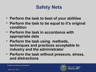Federal Aviation
Administration
Failure to Follow Procedures
March 28, 2012
FT-38
Safety Nets
• Perform the task to best of your abilities
• Perform the task to be equal to it’s original
condition
• Perform the task in accordance with
appropriate data
• Perform the task using methods,
techniques and practices acceptable to
industry and the administrator
• Perform the task without pressure, stress,
and distractions
 