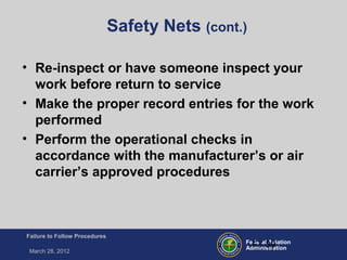 Federal Aviation
Administration
Failure to Follow Procedures
March 28, 2012
FT-39
Safety Nets (cont.)
• Re-inspect or have someone inspect your
work before return to service
• Make the proper record entries for the work
performed
• Perform the operational checks in
accordance with the manufacturer’s or air
carrier’s approved procedures
 