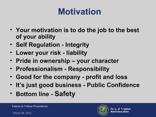 Federal Aviation
Administration
Failure to Follow Procedures
March 28, 2012
FT-40
Motivation
• Your motivation is to do the job to the best
of your ability
• Self Regulation - Integrity
• Lower your risk - liability
• Pride in ownership – your character
• Professionalism - Responsibility
• Good for the company - profit and loss
• It’s just good business - Public Confidence
• Bottom line - Safety
 