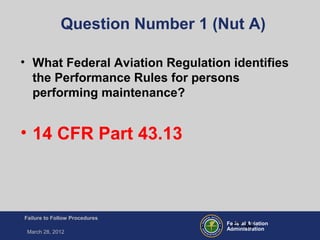 Federal Aviation
Administration
Failure to Follow Procedures
March 28, 2012
FT-44
Question Number 1 (Nut A)
• What Federal Aviation Regulation identifies
the Performance Rules for persons
performing maintenance?
• 14 CFR Part 43.13
 