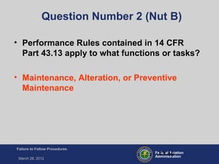 Federal Aviation
Administration
Failure to Follow Procedures
March 28, 2012
FT-45
Question Number 2 (Nut B)
• Performance Rules contained in 14 CFR
Part 43.13 apply to what functions or tasks?
• Maintenance, Alteration, or Preventive
Maintenance
 