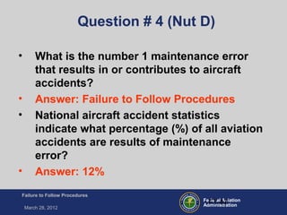 Federal Aviation
Administration
Failure to Follow Procedures
March 28, 2012
FT-47
Question # 4 (Nut D)
• What is the number 1 maintenance error
that results in or contributes to aircraft
accidents?
• Answer: Failure to Follow Procedures
• National aircraft accident statistics
indicate what percentage (%) of all aviation
accidents are results of maintenance
error?
• Answer: 12%
 