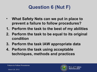 Federal Aviation
Administration
Failure to Follow Procedures
March 28, 2012
FT-49
Question 6 (Nut F)
• What Safety Nets can we put in place to
prevent a failure to follow procedures?
1. Perform the task to the best of my abilities
2. Perform the task to be equal to its original
condition
3. Perform the task IAW appropriate data
4. Perform the task using acceptable
techniques, methods and practices
 