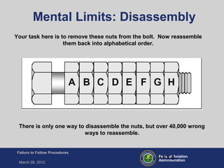 Federal Aviation
Administration
Failure to Follow Procedures
March 28, 2012
FT-6
Mental Limits: Disassembly
There is only one way to disassemble the nuts, but over 40,000 wrong
ways to reassemble.
Your task here is to remove these nuts from the bolt. Now reassemble
them back into alphabetical order.
 