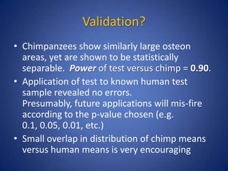 Validation?
• Chimpanzees show similarly large osteon
areas, yet are shown to be statistically
separable. Power of test versus chimp = 0.90.
• Application of test to known human test
sample revealed no errors.
Presumably, future applications will mis-fire
according to the p-value chosen (e.g.
0.1, 0.05, 0.01, etc.)
• Small overlap in distribution of chimp means
versus human means is very encouraging
 
