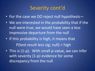 Severity cont’d
• For the case we DO reject null hypothesis—
• We are interested in the probability that if the
null were true, we would have seen a less
impressive departure from the null
• If this probability is high, it means that
P(test result less sig; null) = high
• This is (1-p). With small p-value, we can infer
with severity (1-p) evidence for some
discrepancy from the null
 