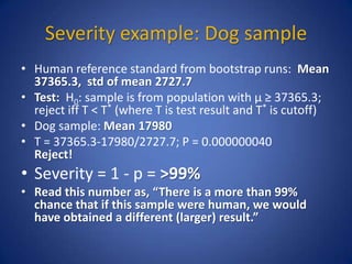 Severity example: Dog sample
• Human reference standard from bootstrap runs: Mean
37365.3, std of mean 2727.7
• Test: H0: sample is from population with µ ≥ 37365.3;
reject iff T < T* (where T is test result and T* is cutoff)
• Dog sample: Mean 17980
• T = 37365.3-17980/2727.7; P = 0.000000040
Reject!
• Severity = 1 - p = >99%
• Read this number as, “There is a more than 99%
chance that if this sample were human, we would
have obtained a different (larger) result.”
 