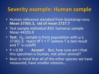 Severity example: Human sample
• Human reference standard from bootstrap runs:
Mean 37365.3, std of mean 2727.7
• Test sample Individual #33 humerus sample
Mean 44205.9
• Test: H0: sample is from population with µ ≥
37365.3; reject iff T < T* (where T is test result
and T* is cutoff)
• P = 0.99 Accept! But, how sure am I that
this specimen is human, not other animal?
• Bear in mind that all of the other species we have
measured, have smaller osteons…
 