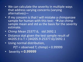 • We can calculate the severity in multiple ways
that address varying concerns (varying
alternatives)—
• If my concern is that I will mistake a chimpanzee
sample for human with this test: Use chimp
sample mean and std as the basis for the severity
estimate.
• Chimp Mean 25377.6, std 2692.1
• Distance stat given the test sample result of
44205.9 is T = (44205.9-25377.6)/2692.1
• Using normal distribution,
P(T < observed T; chimp) = 0.99999
• Severity = 0.99999
 