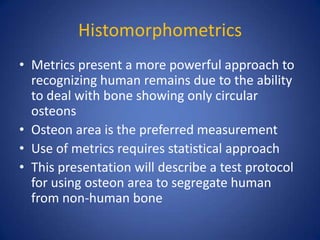 Histomorphometrics
• Metrics present a more powerful approach to
recognizing human remains due to the ability
to deal with bone showing only circular
osteons
• Osteon area is the preferred measurement
• Use of metrics requires statistical approach
• This presentation will describe a test protocol
for using osteon area to segregate human
from non-human bone
 