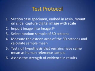 Test Protocol
1. Section case specimen, embed in resin, mount
on slide, capture digital image with scale
2. Import image into Image J©
3. Select random sample of 30 osteons
4. Measure the osteon area of the 30 osteons and
calculate sample mean
5. Test null hypothesis that remains have same
mean as human reference sample
6. Assess the strength of evidence in results
 