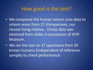 How good is the test?
• We compared the human osteon area data to
osteon areas from 17 chimpanzees, our
closest living relative. Chimp data was
obtained from slides in possession of AFIP
Museum.
• We ran the test on 37 specimens from 35
known humans (independent of reference
sample) to check performance
 