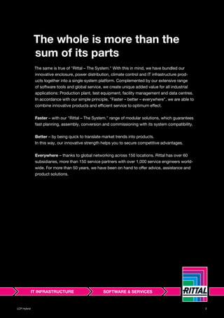 LCP Hybrid 3LCP Hybrid 3
The whole is more than the
sum of its parts
The same is true of "Rittal – The System." With this in mind, we have bundled our
innovative enclosure, power distribution, climate control and IT infrastructure prod-
ucts together into a single system platform. Complemented by our extensive range
of software tools and global service, we create unique added value for all industrial
applications: Production plant, test equipment, facility management and data centres.
In accordance with our simple principle, "Faster – better – everywhere", we are able to
combine innovative products and efficient service to optimum effect.
Faster – with our "Rittal – The System." range of modular solutions, which guarantees
fast planning, assembly, conversion and commissioning with its system compatibility.
Better – by being quick to translate market trends into products.
In this way, our innovative strength helps you to secure competitive advantages.
Everywhere – thanks to global networking across 150 locations. Rittal has over 60
subsidiaries, more than 150 service partners with over 1,000 service engineers world-
wide. For more than 50 years, we have been on hand to offer advice, assistance and
product solutions.
 
