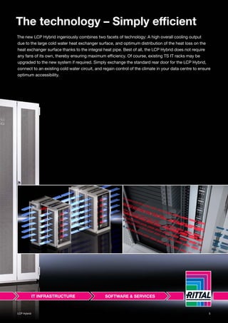 LCP Hybrid 5
The technology – Simply efficient
The new LCP Hybrid ingeniously combines two facets of technology: A high overall cooling output
due to the large cold water heat exchanger surface, and optimum distribution of the heat loss on the
heat exchanger surface thanks to the integral heat pipe. Best of all, the LCP Hybrid does not require
any fans of its own, thereby ensuring maximum efficiency. Of course, existing TS IT racks may be
upgraded to the new system if required. Simply exchange the standard rear door for the LCP Hybrid,
connect to an existing cold water circuit, and regain control of the climate in your data centre to ensure
optimum accessibility.
 