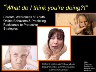 “What do I think you’re doing?!”
Sahara Byrne seb272@cornell.edu
Department of Communication
Cornell University
Also:
Theo Lee
Daniel Linz
Mary McIlrath
Mike Yao
Parental Awareness of Youth
Online Behaviors & Predicting
Resistance to Protective
Strategies
 