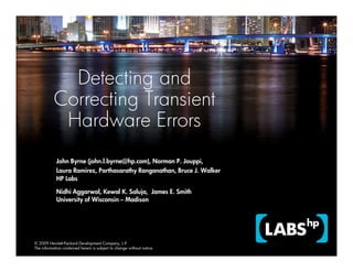 Detecting and
           Correcting Transient
            Hardware Errors
            John Byrne (john.l.byrne@hp.com), Norman P. Jouppi,
            Laura Ramirez, Parthasarathy Ranganathan, Bruce J. Walker
            HP Labs

            Nidhi Aggarwal, Kewal K. Saluja, James E. Smith
            University of Wisconsin – Madison




© 2009 Hewlett-Packard Development Company, L.P.
The information contained herein is subject to change without notice
 