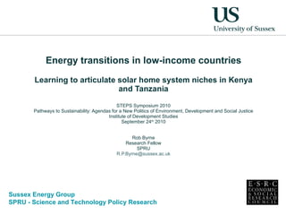 Energy transitions in low-income countries Learning to articulate solar home system niches in Kenya and Tanzania STEPS Symposium 2010 Pathways to Sustainability: Agendas for a New Politics of Environment, Development and Social Justice Institute of Development Studies September 24 th  2010 Rob Byrne Research Fellow SPRU [email_address] 
