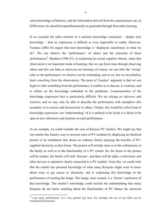 26 
some knowledge of batteries, and the information derived from the measurement can, in SNM terms, be classified unproblematically as generated through first-order learning. 
If we consider the other extreme of a notional knowledge continuum – deeply tacit knowledge – then its expression is difficult or even impossible to codify. However, Tsoukas (2002:16) argues that tacit knowledge is “displayed, manifested, in what we do”. We can observe the „performance‟ of others and the outcomes of these performances9. Bandura (1986:47), in explaining his social cognitive theory, states that observation is an important mode of learning; that we can form rules through observing others and this can help us short-cut our learning (of course, we can infer the „wrong‟ rules or the performance we observe can be misleading, and so on, but we nevertheless learn something from the observation). The point of Tsoukas‟ argument is that we can begin to infer something from the performance; it enables us to discuss, to examine, and to reflect on the knowledge embodied in the performer. Communication of the knowledge expression here is particularly difficult. We are relying on inference and intuition, and so may only be able to describe the performance with metaphors (for example), or to imitate and demonstrate to others. Clearly, this would be a fluid kind of knowledge expression: our „understanding‟ of it is unlikely to be fixed; it is likely to be open to new inferences and intuition on each performance. 
As an example, we could consider the case of Kenyan PV retailers. We might say that one retailer has found a way to increase sales of PV modules by displaying an idealised picture of an installation that shows an ordinary family enjoying the benefits of PV- supplied electricity in their home. The picture will include clues as to the ordinariness of the family as well as to the functionality of a PV system. So, the house in the picture will be modest, the family will look „Kenyan‟, and there will be lights, a television, and other devices in operation clearly connected to a PV module. From this, we could infer that the retailer has personal knowledge of what many Kenyans might want to know about ways to get access to electricity, and is expressing this knowledge in the performance of creating the image. The image, once created, is a „frozen‟ expression of that knowledge. The retailer‟s knowledge could include the understanding that many Kenyans do not know anything about the functionality of PV (hence the electrical 
9 I am using „performance‟ in a very general way here. For example, the use of any skills can be considered performance.  