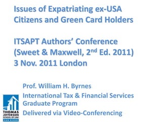 Issues of Expatriating ex-USA
Citizens and Green Card Holders

ITSAPT Authors’ Conference
(Sweet & Maxwell, 2nd Ed. 2011)
3 Nov. 2011 London

  Prof. William H. Byrnes
  International Tax & Financial Services
  Graduate Program
  Delivered via Video-Conferencing
 