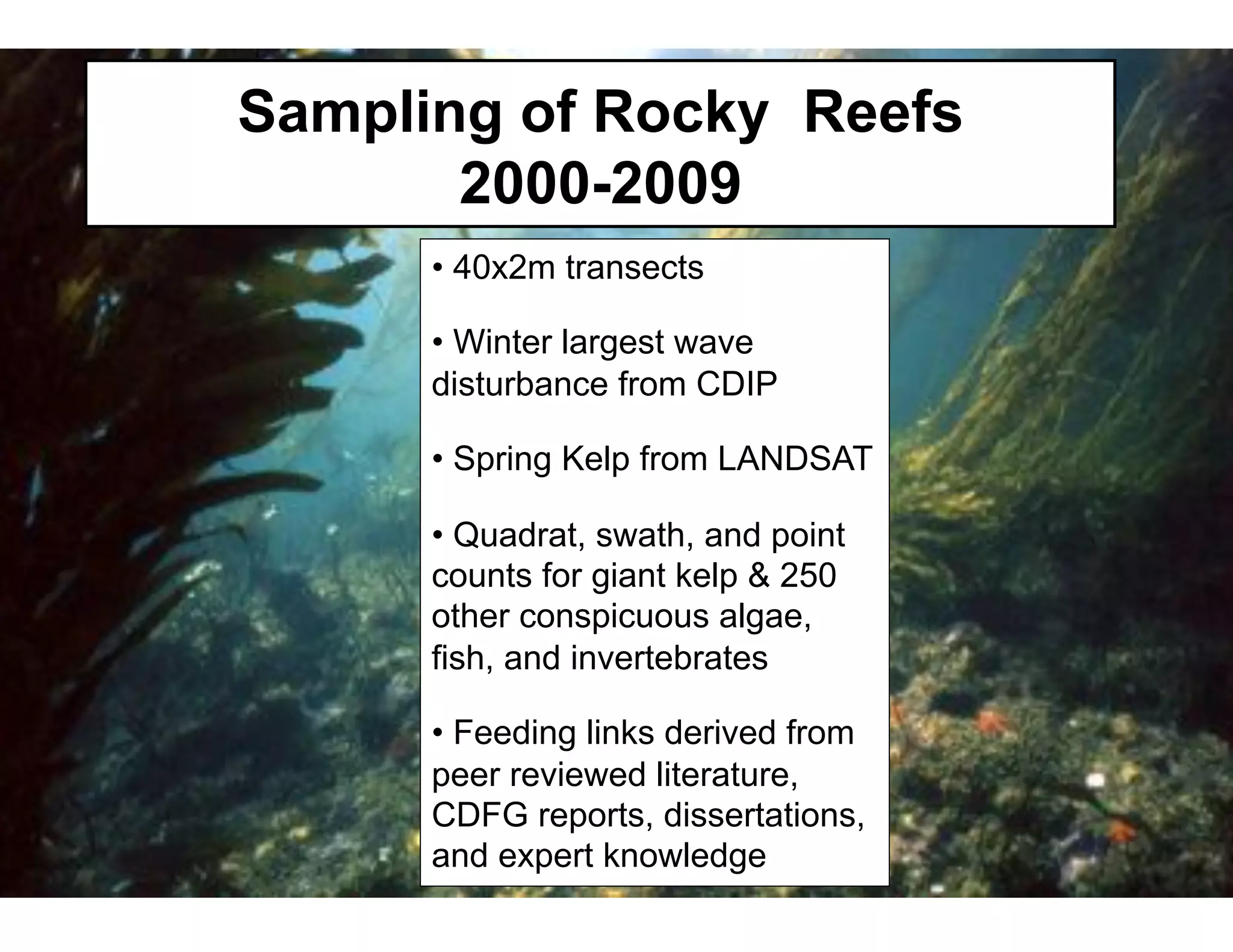 Sampling of Rocky Reefs
       2000-2009
      •  40x2m transects

      •  Winter largest wave
      disturbance from CDIP

      •  Spring Kelp from LANDSAT

      •  Quadrat, swath, and point
      counts for giant kelp & 250
      other conspicuous algae,
      fish, and invertebrates

      •  Feeding links derived from
      peer reviewed literature,
      CDFG reports, dissertations,
      and expert knowledge
 