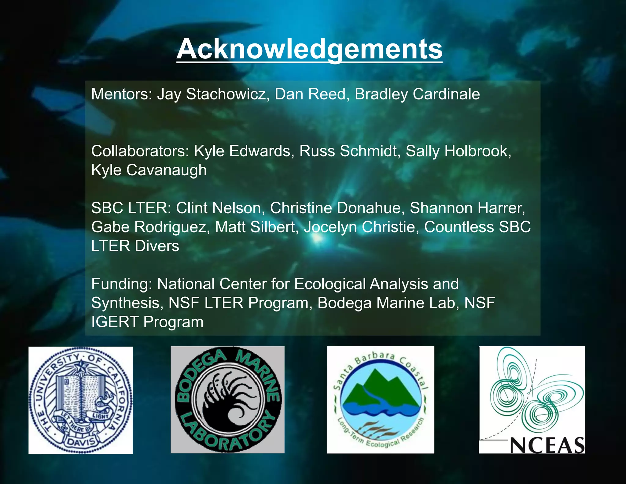 Acknowledgements
Mentors: Jay Stachowicz, Dan Reed, Bradley Cardinale


Collaborators: Kyle Edwards, Russ Schmidt, Sally Holbrook,
Kyle Cavanaugh

SBC LTER: Clint Nelson, Christine Donahue, Shannon Harrer,
Gabe Rodriguez, Matt Silbert, Jocelyn Christie, Countless SBC
LTER Divers

Funding: National Center for Ecological Analysis and
Synthesis, NSF LTER Program, Bodega Marine Lab, NSF
IGERT Program
 