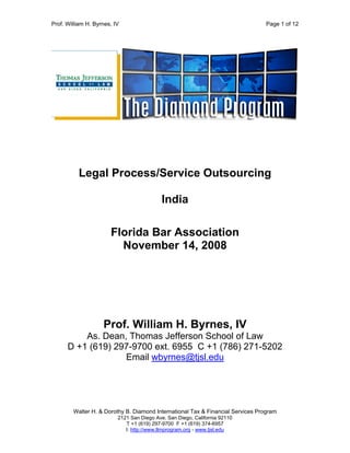 Prof. William H. Byrnes, IV Page 1 of 12
Walter H. & Dorothy B. Diamond International Tax & Financial Services Program
2121 San Diego Ave. San Diego, California 92110
T +1 (619) 297-9700 F +1 (619) 374-6957
I: http://www.llmprogram.org - www.tjsl.edu
Legal Process/Service Outsourcing
India
Florida Bar Association
November 14, 2008
Prof. William H. Byrnes, IV
As. Dean, Thomas Jefferson School of Law
D +1 (619) 297-9700 ext. 6955 C +1 (786) 271-5202
Email wbyrnes@tjsl.edu
 