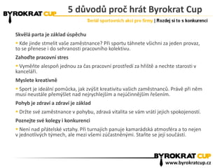 5 důvodů proč hrát Byrokrat Cup
Skvělá parta je základ úspěchu
 Kde jinde stmelit vaše zaměstnance? Při sportu táhnete všichni za jeden provaz,
to se přenese i do sehranosti pracovního kolektivu.
Zahoďte pracovní stres
 Vyměňte alespoň jednou za čas pracovní prostředí za hřiště a nechte starosti v
kanceláři.
Myslete kreativně
 Sport je ideální pomůcka, jak zvýšit kreativitu vašich zaměstnanců. Právě při něm
musí neustále přemýšlet nad nejrychlejším a nejúčinnějším řešením.
Pohyb je zdraví a zdraví je základ
 Držte své zaměstnance v pohybu, zdravá vitalita se vám vrátí jejich spokojeností.
Poznejte své kolegy i konkurenci
 Není nad přátelské vztahy. Při turnajích panuje kamarádská atmosféra a to nejen
v jednotlivých týmech, ale mezi všemi zúčastněnými. Staňte se její součástí.
www.byrokratcup.cz
 